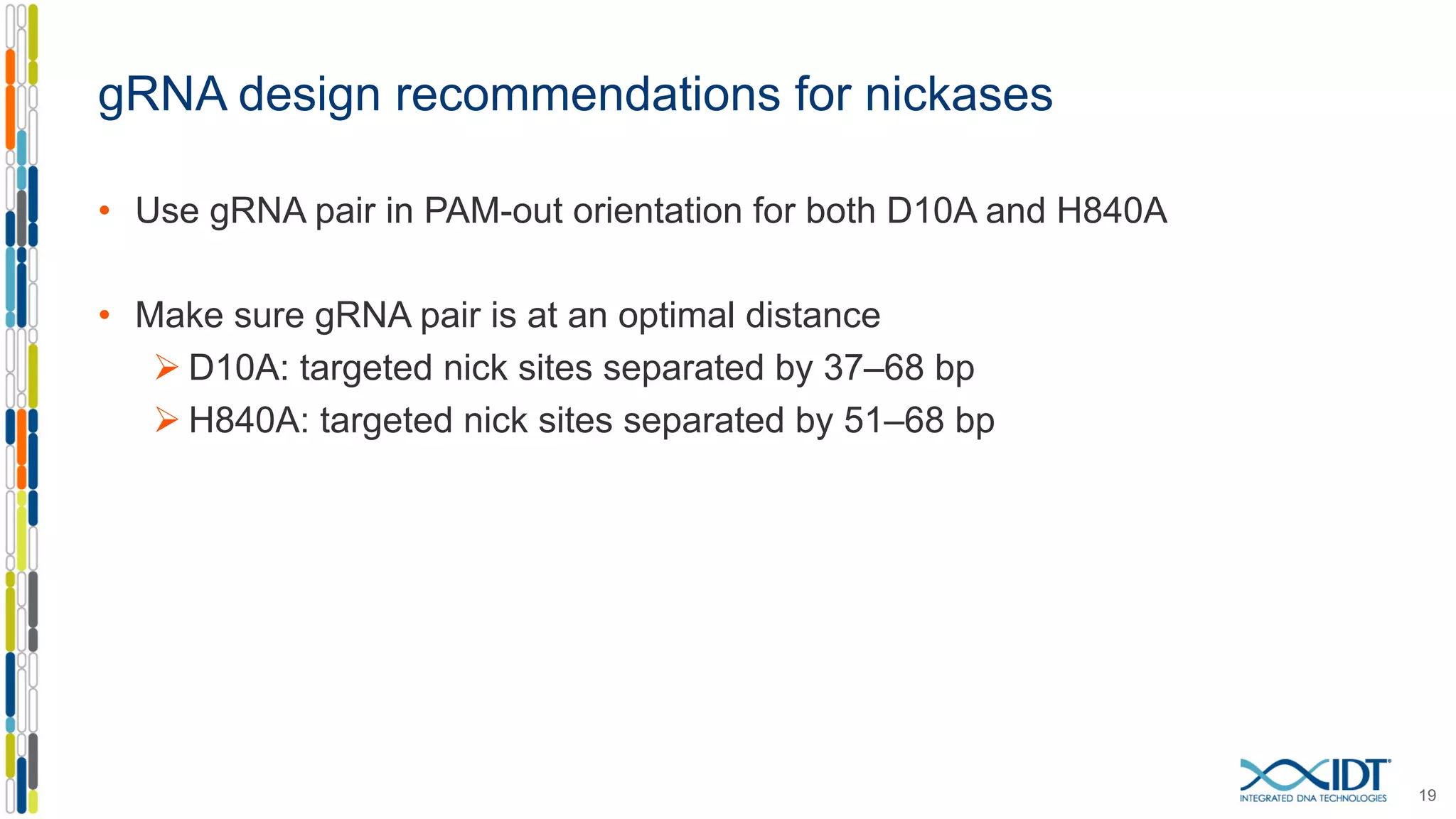 gRNA design recommendations for nickases
• Use gRNA pair in PAM-out orientation for both D10A and H840A
• Make sure gRNA pair is at an optimal distance
Ø D10A: targeted nick sites separated by 37–68 bp
Ø H840A: targeted nick sites separated by 51–68 bp
19
 