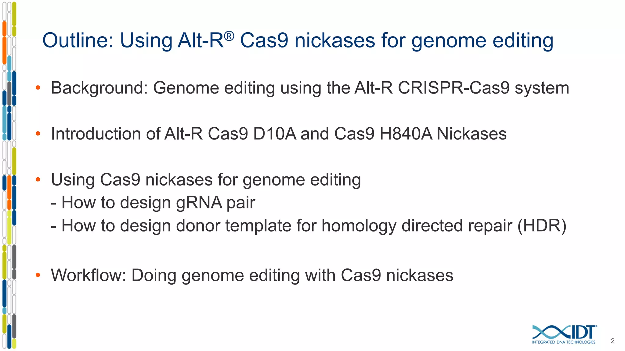 Outline: Using Alt-R® Cas9 nickases for genome editing
• Background: Genome editing using the Alt-R CRISPR-Cas9 system
• Introduction of Alt-R Cas9 D10A and Cas9 H840A Nickases
• Using Cas9 nickases for genome editing
- How to design gRNA pair
- How to design donor template for homology directed repair (HDR)
• Workflow: Doing genome editing with Cas9 nickases
2
 