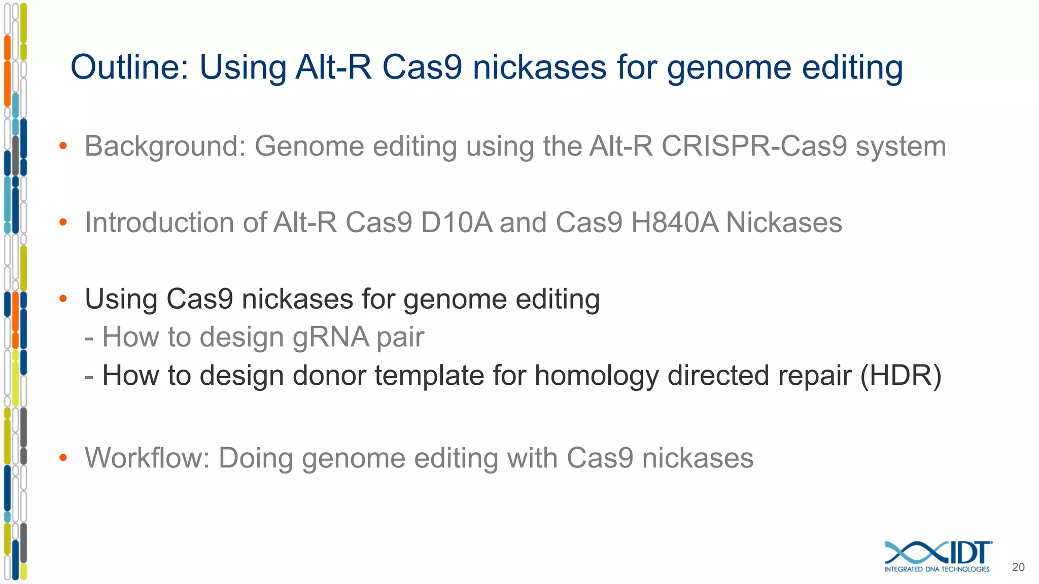 Outline: Using Alt-R Cas9 nickases for genome editing
• Background: Genome editing using the Alt-R CRISPR-Cas9 system
• Introduction of Alt-R Cas9 D10A and Cas9 H840A Nickases
• Using Cas9 nickases for genome editing
- How to design gRNA pair
- How to design donor template for homology directed repair (HDR)
• Workflow: Doing genome editing with Cas9 nickases
20
 