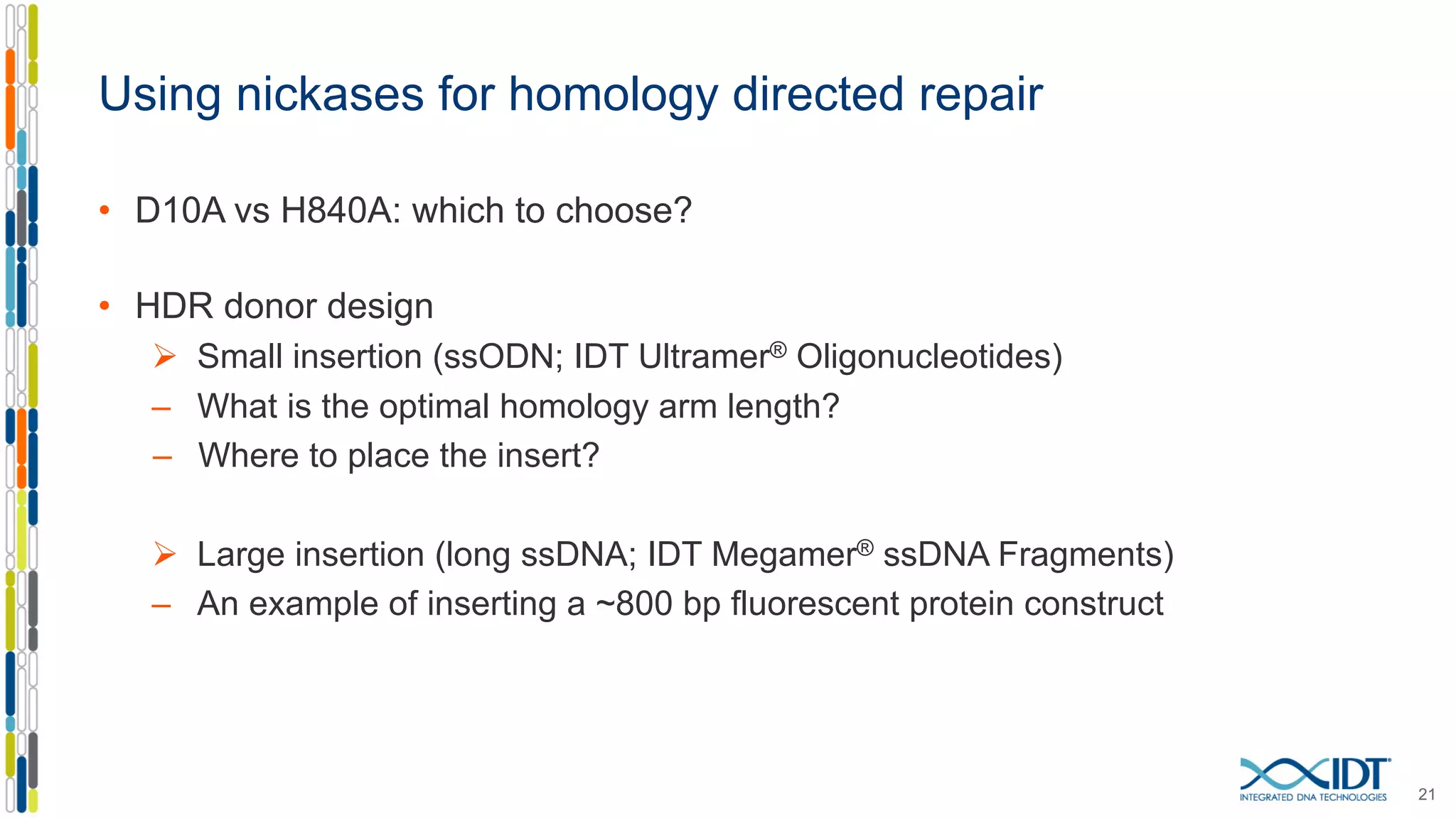 Using nickases for homology directed repair
• D10A vs H840A: which to choose?
• HDR donor design
Ø Small insertion (ssODN; IDT Ultramer® Oligonucleotides)
– What is the optimal homology arm length?
– Where to place the insert?
Ø Large insertion (long ssDNA; IDT Megamer® ssDNA Fragments)
– An example of inserting a ~800 bp fluorescent protein construct
21
 