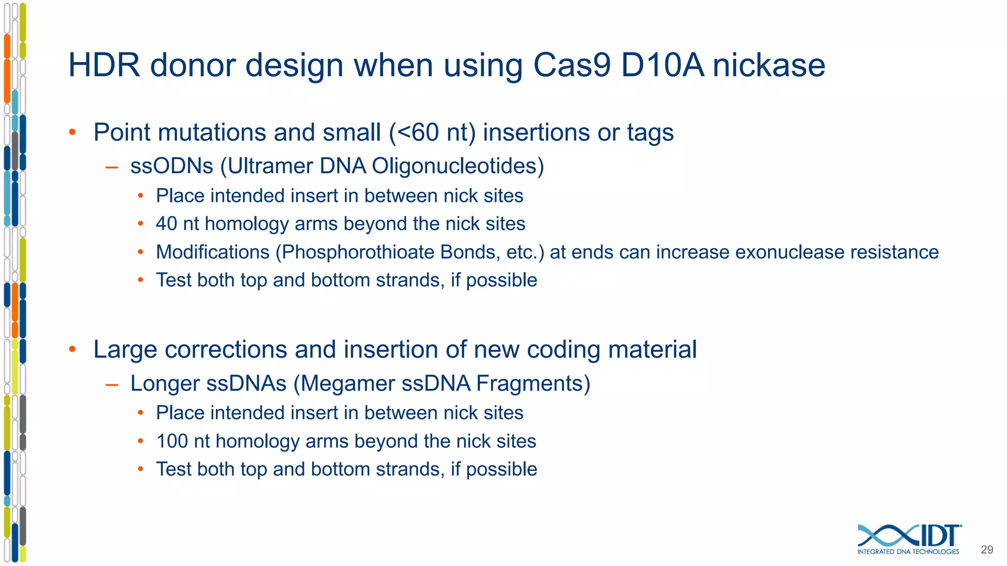 HDR donor design when using Cas9 D10A nickase
• Point mutations and small (<60 nt) insertions or tags
– ssODNs (Ultramer DNA Oligonucleotides)
• Place intended insert in between nick sites
• 40 nt homology arms beyond the nick sites
• Modifications (Phosphorothioate Bonds, etc.) at ends can increase exonuclease resistance
• Test both top and bottom strands, if possible
• Large corrections and insertion of new coding material
– Longer ssDNAs (Megamer ssDNA Fragments)
• Place intended insert in between nick sites
• 100 nt homology arms beyond the nick sites
• Test both top and bottom strands, if possible
29
 