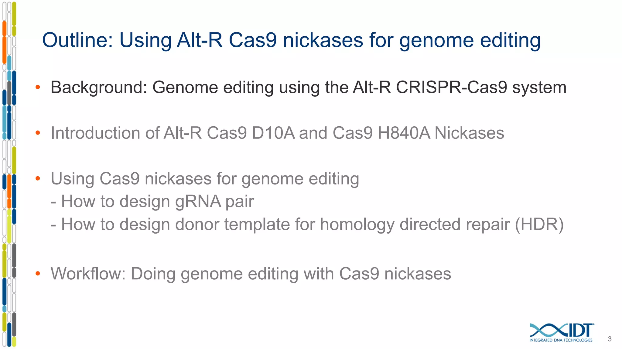 Outline: Using Alt-R Cas9 nickases for genome editing
• Background: Genome editing using the Alt-R CRISPR-Cas9 system
• Introduction of Alt-R Cas9 D10A and Cas9 H840A Nickases
• Using Cas9 nickases for genome editing
- How to design gRNA pair
- How to design donor template for homology directed repair (HDR)
• Workflow: Doing genome editing with Cas9 nickases
3
 