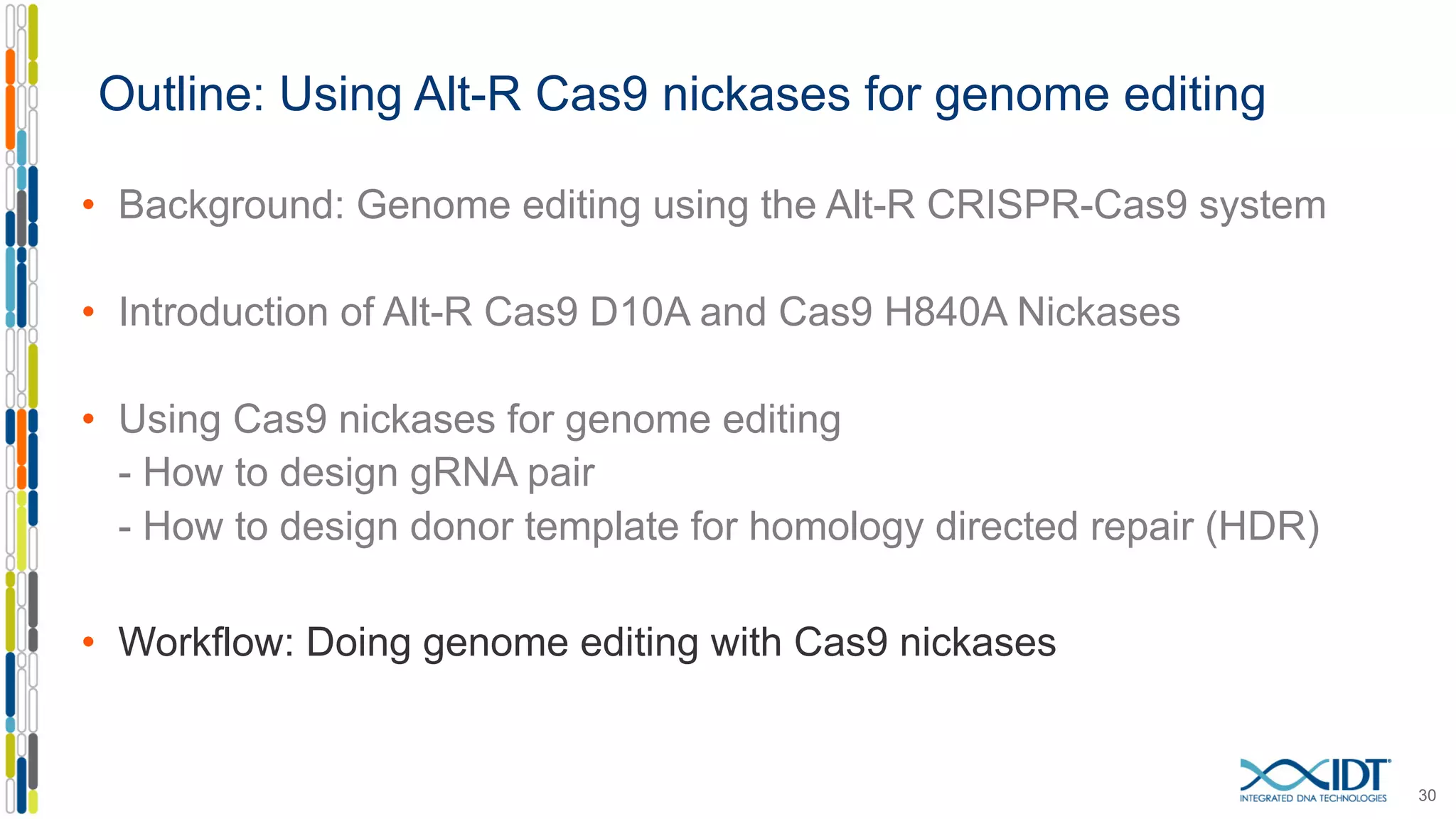 Outline: Using Alt-R Cas9 nickases for genome editing
• Background: Genome editing using the Alt-R CRISPR-Cas9 system
• Introduction of Alt-R Cas9 D10A and Cas9 H840A Nickases
• Using Cas9 nickases for genome editing
- How to design gRNA pair
- How to design donor template for homology directed repair (HDR)
• Workflow: Doing genome editing with Cas9 nickases
30
 