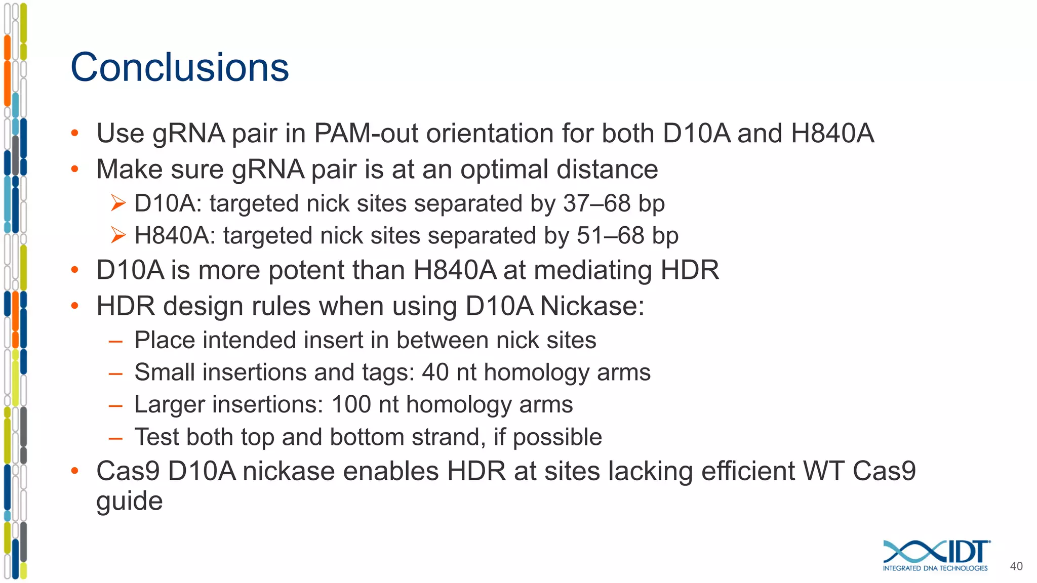 Conclusions
• Use gRNA pair in PAM-out orientation for both D10A and H840A
• Make sure gRNA pair is at an optimal distance
Ø D10A: targeted nick sites separated by 37–68 bp
Ø H840A: targeted nick sites separated by 51–68 bp
• D10A is more potent than H840A at mediating HDR
• HDR design rules when using D10A Nickase:
– Place intended insert in between nick sites
– Small insertions and tags: 40 nt homology arms
– Larger insertions: 100 nt homology arms
– Test both top and bottom strand, if possible
• Cas9 D10A nickase enables HDR at sites lacking efficient WT Cas9
guide
40
 