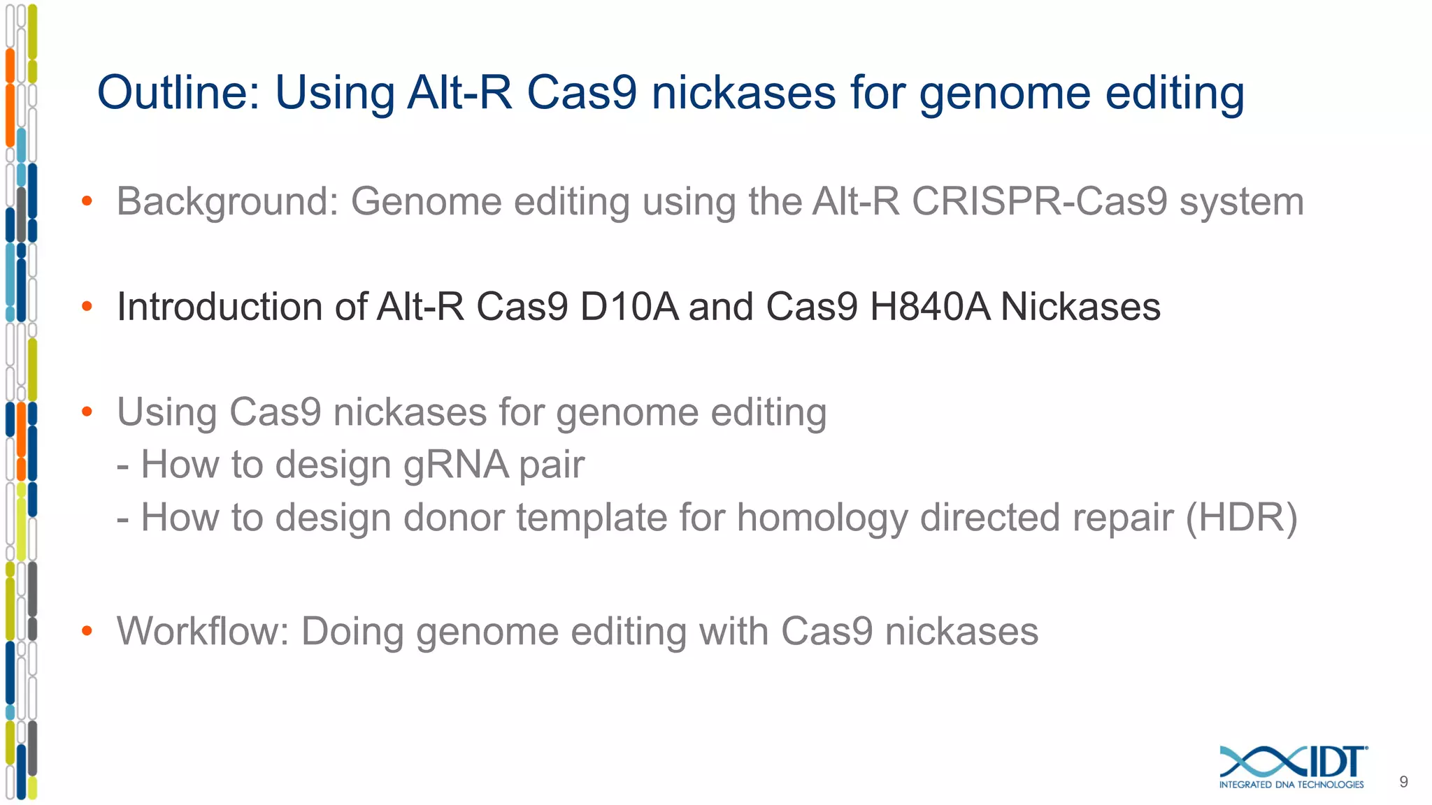Outline: Using Alt-R Cas9 nickases for genome editing
• Background: Genome editing using the Alt-R CRISPR-Cas9 system
• Introduction of Alt-R Cas9 D10A and Cas9 H840A Nickases
• Using Cas9 nickases for genome editing
- How to design gRNA pair
- How to design donor template for homology directed repair (HDR)
• Workflow: Doing genome editing with Cas9 nickases
9
 
