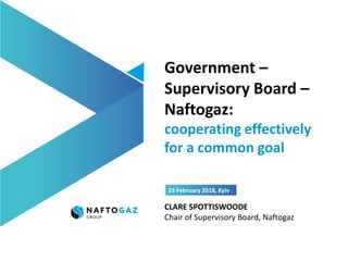 Government –
Supervisory Board –
Naftogaz:
cooperating effectively
for a common goal
23 February 2018, Kyiv
CLARE SPOTTISWOODE
Сhair of Supervisory Board, Naftogaz
 