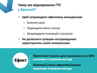 Чому ми відокремили ГТС
у Британії?
8
• Щоб запровадити ефективну конкуренцію
– Знизити ціни
– Підвищити якість послуг
– Запровадити інновації в послугах
• Не дозволити гравцям несправедливо
користуватись своїм положенням
Протягом 5 років ціни знизилися на 40%
Компанії стали ефективнішими
 