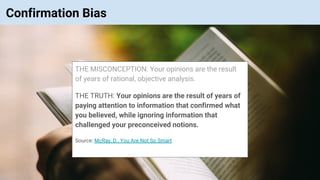 © Vinoaj Vijeyakumaar 2018 | Private & Confidential
Confirmation Bias
THE MISCONCEPTION: Your opinions are the result
of years of rational, objective analysis.
THE TRUTH: Your opinions are the result of years of
paying attention to information that confirmed what
you believed, while ignoring information that
challenged your preconceived notions.
Source: McRay, D., You Are Not So Smart
 
