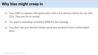 © Vinoaj Vijeyakumaar 2018 | Private & Confidential
Why bias might creep in
● Your CMO is a genius, tells great jokes, and is the obvious choice for our next
CEO. They can do no wrong!
● You paid a marketing consultant $50K for this strategy
● You don't see your female friends using your products (more confirmation
bias)
 