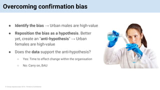 © Vinoaj Vijeyakumaar 2018 | Private & Confidential
Overcoming confirmation bias
● Identify the bias → Urban males are high-value
● Reposition the bias as a hypothesis. Better
yet, create an "anti-hypothesis" → Urban
females are high-value
● Does the data support the anti-hypothesis?
○ Yes: Time to effect change within the organisation
○ No: Carry on, BAU
 