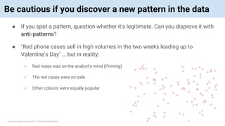 © Vinoaj Vijeyakumaar 2018 | Private & Confidential
Be cautious if you discover a new pattern in the data
● If you spot a pattern, question whether it's legitimate. Can you disprove it with
anti-patterns?
● "Red phone cases sell in high volumes in the two weeks leading up to
Valentine's Day" … but in reality:
○ Red roses was on the analyst's mind (Priming)
○ The red cases were on sale
○ Other colours were equally popular
 