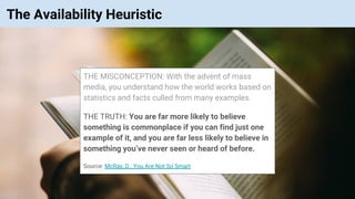 © Vinoaj Vijeyakumaar 2018 | Private & Confidential
The Availability Heuristic
THE MISCONCEPTION: With the advent of mass
media, you understand how the world works based on
statistics and facts culled from many examples.
THE TRUTH: You are far more likely to believe
something is commonplace if you can find just one
example of it, and you are far less likely to believe in
something you’ve never seen or heard of before.
Source: McRay, D., You Are Not So Smart
 