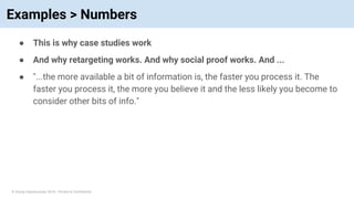 © Vinoaj Vijeyakumaar 2018 | Private & Confidential
Examples > Numbers
● This is why case studies work
● And why retargeting works. And why social proof works. And ...
● "...the more available a bit of information is, the faster you process it. The
faster you process it, the more you believe it and the less likely you become to
consider other bits of info."
 