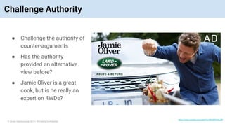 © Vinoaj Vijeyakumaar 2018 | Private & Confidential
Challenge Authority
● Challenge the authority of
counter-arguments
● Has the authority
provided an alternative
view before?
● Jamie Oliver is a great
cook, but is he really an
expert on 4WDs?
https://www.youtube.com/watch?v=NNJKWVmK-GM
 