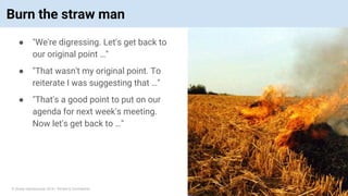 © Vinoaj Vijeyakumaar 2018 | Private & Confidential
Burn the straw man
● "We're digressing. Let's get back to
our original point …"
● "That wasn't my original point. To
reiterate I was suggesting that …"
● "That's a good point to put on our
agenda for next week's meeting.
Now let's get back to …"
 