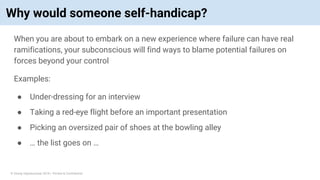 © Vinoaj Vijeyakumaar 2018 | Private & Confidential
Why would someone self-handicap?
When you are about to embark on a new experience where failure can have real
ramifications, your subconscious will find ways to blame potential failures on
forces beyond your control
Examples:
● Under-dressing for an interview
● Taking a red-eye flight before an important presentation
● Picking an oversized pair of shoes at the bowling alley
● … the list goes on …
 