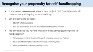 © Vinoaj Vijeyakumaar 2018 | Private & Confidential
Recognise your propensity for self-handicapping
● If you sense nervousness about a new project / job / social event / etc
chances are you're going to self-handicap
● Set a roadmap to success
○ Identify what success is
○ List out all the steps that you will need to take to get to success
● Are any choices you have to make on the roadmap journey prone to
handicapping?
○ Why are you trying to do something in R when you always use Python?
○ Now is not the time to switch from Powerpoint to Keynote
○ Have you selected the right training course?
 