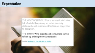 © Vinoaj Vijeyakumaar 2018 | Private & Confidential
Expectation
THE MISCONCEPTION: Wine is a complicated elixir,
full of subtle flavors only an expert can truly
distinguish, and experienced tasters are impervious
to deception.
THE TRUTH: Wine experts and consumers can be
fooled by altering their expectations.
Source: McRay, D., You Are Not So Smart
 