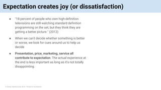 © Vinoaj Vijeyakumaar 2018 | Private & Confidential
Expectation creates joy (or dissatisfaction)
● "18 percent of people who own high-definition
televisions are still watching standard definition
programming on the set, but they think they are
getting a better picture." (2012)
● When we can't decide whether something is better
or worse, we look for cues around us to help us
decide
● Presentation, price, marketing, service all
contribute to expectation. The actual experience at
the end is less important as long as it's not totally
disappointing.
 