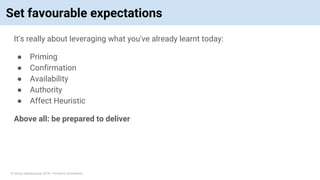 © Vinoaj Vijeyakumaar 2018 | Private & Confidential
Set favourable expectations
It's really about leveraging what you've already learnt today:
● Priming
● Confirmation
● Availability
● Authority
● Affect Heuristic
Above all: be prepared to deliver
 