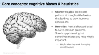 © Vinoaj Vijeyakumaar 2018 | Private & Confidential
Core concepts: cognitive biases & heuristics
● Cognitive biases: predictable
patterns of thoughts & behaviour
that lead you to draw incorrect
conclusions.
● Heuristics: mental shortcuts used
to solve common problems.
Speeds up processing, but
sometimes makes you miss what's
important.
○ Helpful when they work. Damaging
when they don't!
 