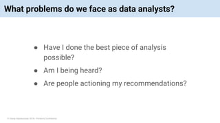 © Vinoaj Vijeyakumaar 2018 | Private & Confidential
What problems do we face as data analysts?
● Have I done the best piece of analysis
possible?
● Am I being heard?
● Are people actioning my recommendations?
 