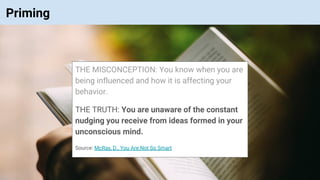 © Vinoaj Vijeyakumaar 2018 | Private & Confidential
Priming
THE MISCONCEPTION: You know when you are
being influenced and how it is affecting your
behavior.
THE TRUTH: You are unaware of the constant
nudging you receive from ideas formed in your
unconscious mind.
Source: McRay, D., You Are Not So Smart
 