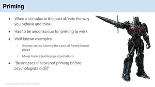 © Vinoaj Vijeyakumaar 2018 | Private & Confidential
Priming
● When a stimulus in the past affects the way
you behave and think
● Has to be unconscious for priming to work
● Well-known examples
○ Grocery stores: fanning the scent of freshly baked
bread
○ Movie trailers building up expectations
● "Businesses discovered priming before
psychologists did[!]"
 