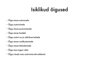Isiklikud õigused
• Õigus teose autorsusele
• Õigus autorinimele
• Õigus teose puutumatusele
• Õigus teose lisadele
• Õigus autori au ja väärikuse kaitsele
• Õigus teose avalikustamisele
• Õigus teose täiendamisele
• Õigus teos tagasi võtta
• Õigus nõuda oma autorinime kõrvaldamist
 