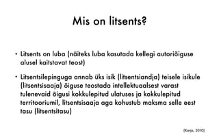 Mis on litsents?
• Litsents on luba (näiteks luba kasutada kellegi autoriõiguse
alusel kaitstavat teost)
• Litsentsilepinguga annab üks isik (litsentsiandja) teisele isikule
(litsentsisaaja) õiguse teostada intellektuaalsest varast
tulenevaid õigusi kokkulepitud ulatuses ja kokkulepitud
territooriumil, litsentsisaaja aga kohustub maksma selle eest
tasu (litsentsitasu)
(Karja, 2010)
 