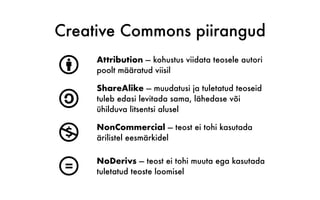 Creative Commons piirangud
b Attribution — kohustus viidata teosele autori
poolt määratud viisil
a
ShareAlike — muudatusi ja tuletatud teoseid
tuleb edasi levitada sama, lähedase või
ühilduva litsentsi alusel
n NonCommercial — teost ei tohi kasutada
ärilistel eesmärkidel
d NoDerivs — teost ei tohi muuta ega kasutada
tuletatud teoste loomisel
 