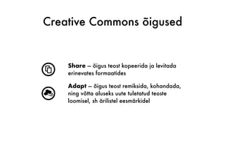 Creative Commons õigused
s
Share — õigus teost kopeerida ja levitada
erinevates formaatides
r
Adapt — õigus teost remiksida, kohandada,
ning võtta aluseks uute tuletatud teoste
loomisel, sh ärilistel eesmärkidel
 