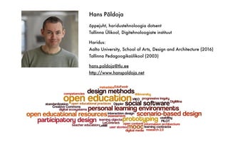 Hans Põldoja
õppejuht, haridustehnoloogia dotsent
Tallinna Ülikool, Digitehnoloogiate instituut
Haridus:
Aalto University, School of Arts, Design and Architecture (2016)
Tallinna Pedagoogikaülikool (2003)
hans.poldoja@tlu.ee
http://www.hanspoldoja.net
 