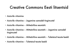 Creative Commons Eesti litsentsid
• Autorile viitamine
• Autorile viitamine – Jagamine samadel tingimustel
• Autorile viitamine – Mitteäriline eesmärk
• Autorile viitamine – Mitteäriline eesmärk – Jagamine samadel
tingimustel
• Autorile viitamine – Mitteäriline eesmärk – Tuletatud teoste keeld
• Autorile viitamine – Tuletatud teoste keeld
 
