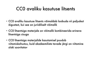 CC0 avaliku kasutuse litsents
• CC0 avaliku kasutuse litsents võimaldab loobuda nii paljudest
õigustest, kui see on juriidiliselt võimalik
• CC0 litsentsiga materjale on võimalik kombineerida erineva
litsentsiga sisuga
• CC0 litsentsiga materjalide kasutamisel puudub
viitamiskohustus, kuid akadeemiliste tavade järgi on viitamine
siiski soovitatav
 