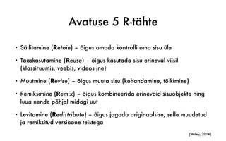 Avatuse 5 R-tähte
• Säilitamine (Retain) – õigus omada kontrolli oma sisu üle
• Taaskasutamine (Reuse) – õigus kasutada sisu erineval viisil
(klassiruumis, veebis, videos jne)
• Muutmine (Revise) – õigus muuta sisu (kohandamine, tõlkimine)
• Remiksimine (Remix) – õigus kombineerida erinevaid sisuobjekte ning
luua nende põhjal midagi uut
• Levitamine (Redistribute) – õigus jagada originaalsisu, selle muudetud
ja remiksitud versioone teistega
(Wiley, 2014)
 