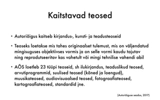 Kaitstavad teosed
• Autoriõigus kaitseb kirjandus-, kunsti- ja teadusteoseid
• Teoseks loetakse mis tahes originaalset tulemust, mis on väljendatud
mingisuguses objektiivses vormis ja on selle vormi kaudu tajutav
ning reprodutseeritav kas vahetult või mingi tehnilise vahendi abil
• AÕS loetleb 23 tüüpi teoseid, sh ilukirjandus, teaduslikud teosed,
arvutiprogrammid, suulised teosed (kõned ja loengud),
muusikateosed, audiovisuaalsed teosed, fotograaﬁateosed,
kartograaﬁateosed, standardid jne.
(Autoriõiguse seadus, 2017)
 