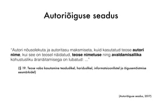 Autoriõiguse seadus
“Autori nõusolekuta ja autoritasu maksmiseta, kuid kasutatud teose autori
nime, kui see on teosel näidatud, teose nimetuse ning avaldamisallika
kohustusliku äranäitamisega on lubatud: ...”
(§ 19. Teose vaba kasutamine teaduslikel, hariduslikel, informatsioonilistel ja õigusemõistmise
eesmärkidel)
(Autoriõiguse seadus, 2017)
 