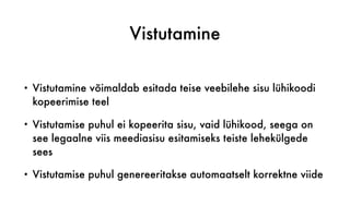 Vistutamine
• Vistutamine võimaldab esitada teise veebilehe sisu lühikoodi
kopeerimise teel
• Vistutamise puhul ei kopeerita sisu, vaid lühikood, seega on
see legaalne viis meediasisu esitamiseks teiste lehekülgede
sees
• Vistutamise puhul genereeritakse automaatselt korrektne viide
 