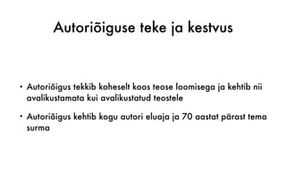 Autoriõiguse teke ja kestvus
• Autoriõigus tekkib koheselt koos teose loomisega ja kehtib nii
avalikustamata kui avalikustatud teostele
• Autoriõigus kehtib kogu autori eluaja ja 70 aastat pärast tema
surma
 