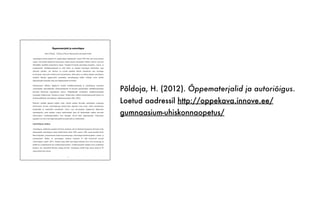 Põldoja, H. (2012). Õppematerjalid ja autoriõigus.
Loetud aadressil http://oppekava.innove.ee/
gumnaasium-uhiskonnaopetus/
1
Õppematerjalid ja autoriõigus
Hans Põldoja - Tallinna Ülikooli Informaatika Instituudi teadur
Autoriõiguse mõiste pärineb 18. sajandi alguse Inglismaalt. Aastal 1709 võeti seal vastu esimene
seadus, mis käsitles trükiteoste kopeerimist. Inglise keeles autoriõigust tähistav mõiste copyright
tähendabki otsetõlkes kopeerimise õigust. Tänapäeval kaitseb autoriõigus kirjandus-, kunsti- ja
teadusteoseid. Intellektuaalomand ja selle kaitse on tõusnud kaasaegses ühiskonnas väga
oluliseks teemaks, sest Internet on avanud igaühele lihtsad võimalused oma loomingu
levitamiseks ning teiste loodud teoste kasutamiseks. Selle juures on oluline järgida autoriõiguse
reegleid. Õpetaja igapäevatöös puututakse autoriõigusega kokku eelkõige teiste loodud
õppematerjale kasutades ning oma õppematerjale koostades.
Gümnaasiumi riiklikus õppekavas kuulub intellektuaalomandi ja autoriõiguste temaatika
sotsiaalainete ainevaldkonda. Ühiskonnaõpetuse II kursuses puudutatakse intellektuaalomandi
küsimusi ühiskonna majandamise teemas. Põhjalikumalt käsitletakse intellektuaalomandi
temaatikat valikkursuses “Inimene ja õigus”. Kokkuvõttev artikkel intelletuaalomandi kaitsest on
ilmunud põhikooli sotsiaalainete valdkonnaraamatus (Hiir, 2010).
Käesolev peatükk jaguneb neljaks osaks. Esmalt antakse ülevaade autoriõiguse seadusega
kaitstavatest teostest, autoriõigusega kaasnevatest õigustest ning teoste vabast kasutamisest
hariduslikel ja teaduslikel eesmärkidel. Teises osas tutvustatakse tänapäevast lähenemist
autoriõigusele, mida tuntakse avatud sisulitsentside nime all. Kolmandaks antakse ülevaade
olulisematest veebikeskkondadest, kust õpetajad võivad leida õppematerjale. Lõpetuseks
jagatakse soovitusi oma õppematerjalide koostamiseks ja avaldamiseks.
Autoriõiguse seadus
Autoriõiguse valdkonda reguleerivad Eesti seadused, rahvusvahelised lepingud ja Euroopa Liidu
dokumendid. Autoriõiguse seadus kehtib Eestis alates 1992. aastast. 1994. aastal taasliitus Eesti
Berni kirjandus- ja kunstiteoste kaitse konventsiooniga. Autoriõigus kaitseb kirjandus-, kunsti- ja
teadusteoseid. Kokku on autoriõiguse seaduses loetletud 23 liiki kaitstavaid teoseid
(Autoriõiguse seadus, 2011). Seaduse järgi tekib autoriõigus koheselt koos teose loomisega ja
kehtib nii avalikustamata kui avalikustatud teostele. Avalikustamiseks loetakse teose avaldamist
koguses, mis võimaldab üldsusel sellega tutvuda. Autoriõigus kehtib kogu autori eluaja ja 70
aastat pärast tema surma.
 