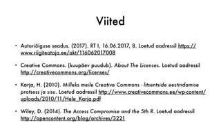Viited
• Autoriõiguse seadus. (2017). RT I, 16.06.2017, 8. Loetud aadressil https://
www.riigiteataja.ee/akt/116062017008
• Creative Commons. (kuupäev puudub). About The Licenses. Loetud aadressil
http://creativecommons.org/licenses/
• Karja, H. (2010). Milleks meile Creative Commons - litsentside eestindamise
protsess ja sisu. Loetud aadressil http://www.creativecommons.ee/wp-content/
uploads/2010/11/Hele_Karja.pdf
• Wiley, D. (2014). The Access Compromise and the 5th R. Loetud aadressil
http://opencontent.org/blog/archives/3221
 