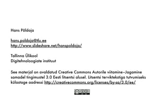 See materjal on avaldatud Creative Commons Autorile viitamine–Jagamine
samadel tingimustel 3.0 Eesti litsentsi alusel. Litsentsi terviktekstiga tutvumiseks
külastage aadressi http://creativecommons.org/licenses/by-sa/3.0/ee/
Hans Põldoja
hans.poldoja@tlu.ee
http://www.slideshare.net/hanspoldoja/
Tallinna Ülikool
Digitehnoloogiate instituut
 