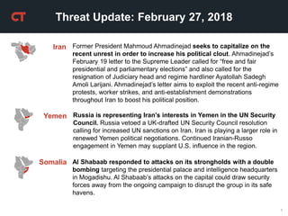 1
Threat Update: February 27, 2018
Iran Former President Mahmoud Ahmadinejad seeks to capitalize on the
recent unrest in order to increase his political clout. Ahmadinejad’s
February 19 letter to the Supreme Leader called for “free and fair
presidential and parliamentary elections” and also called for the
resignation of Judiciary head and regime hardliner Ayatollah Sadegh
Amoli Larijani. Ahmadinejad’s letter aims to exploit the recent anti-regime
protests, worker strikes, and anti-establishment demonstrations
throughout Iran to boost his political position.
Russia is representing Iran’s interests in Yemen in the UN Security
Council. Russia vetoed a UK-drafted UN Security Council resolution
calling for increased UN sanctions on Iran. Iran is playing a larger role in
renewed Yemen political negotiations. Continued Iranian-Russo
engagement in Yemen may supplant U.S. influence in the region.
Yemen
Al Shabaab responded to attacks on its strongholds with a double
bombing targeting the presidential palace and intelligence headquarters
in Mogadishu. Al Shabaab’s attacks on the capital could draw security
forces away from the ongoing campaign to disrupt the group in its safe
havens.
Somalia
 