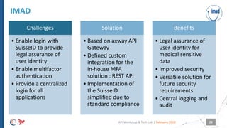 |
Challenges
• Enable login with
SuisseID to provide
legal assurance of
user identity
• Enable multifactor
authentication
• Provide a centralized
login for all
applications
Solution
• Based on axway API
Gateway
• Defined custom
integration for the
in-house MFA
solution : REST API
• Implementation of
the SuisseID
simplified due to
standard compliance
Benefits
• Legal assurance of
user identity for
medical sensitive
data
• Improved security
• Versatile solution for
future security
requirements
• Central logging and
audit
IMAD
February 2018API Workshop & Tech Lab 29
 