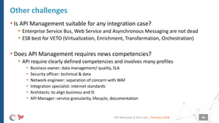 |
• Is API Management suitable for any integration case?
• Enterprise Service Bus, Web Service and Asynchronous Messaging are not dead
• ESB best for VETO (Virtualization, Enrichment, Transformation, Orchestration)
• Does API Management requires news competencies?
• API require clearly defined competencies and involves many profiles
• Business owner: data management/ quality, SLA
• Security officer: technical & data
• Network engineer: separation of concern with WAF
• Integration specialist: internet standards
• Architects: to align business and IS
• API Manager: service granularity, lifecycle, documentation
Other challenges
February 2018API Workshop & Tech Lab 36
 