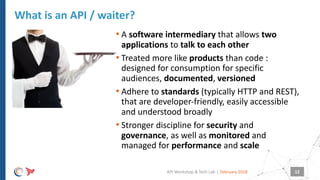 |
• A software intermediary that allows two
applications to talk to each other
• Treated more like products than code :
designed for consumption for specific
audiences, documented, versioned
• Adhere to standards (typically HTTP and REST),
that are developer-friendly, easily accessible
and understood broadly
• Stronger discipline for security and
governance, as well as monitored and
managed for performance and scale
What is an API / waiter?
February 2018API Workshop & Tech Lab 12
 