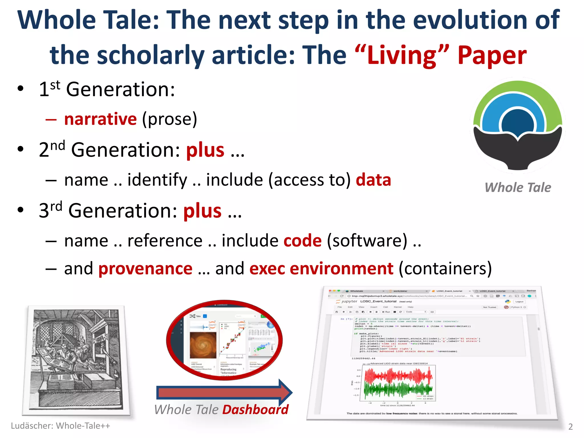 Whole	Tale:	The	next	step	in	the	evolution	of	
the	scholarly	article:	The	“Living”	Paper
• 1st Generation:	
– narrative (prose)
• 2nd Generation:	plus …	
– name	..	identify	..	include	(access	to)	data
• 3rd Generation:	plus …	
– name	..	reference	..	include	code (software)	..	
– and	provenance …	and	exec	environment	(containers)	
Ludäscher:	Whole-Tale++ 2
Whole	Tale	
Whole	Tale	Dashboard	
 