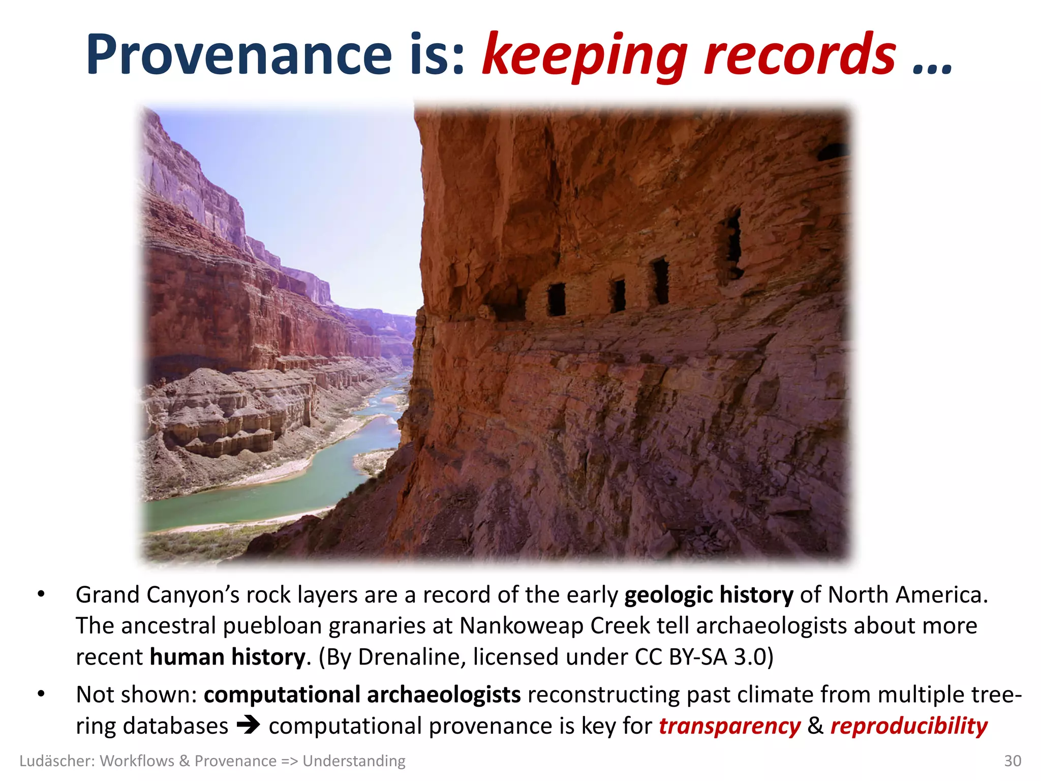 Provenance	is:	keeping	records …	
• Grand	Canyon’s	rock	layers	are	a	record	of	the	early	geologic	history	of	North	America.	
The	ancestral	puebloan granaries	at	Nankoweap Creek	tell	archaeologists	about	more	
recent	human	history.	(By	Drenaline,	licensed	under	CC	BY-SA	3.0)
• Not	shown:	computational	archaeologists	reconstructing	past	climate	from	multiple	tree-
ring	databases	è computational	provenance	is	key	for	transparency &	reproducibility
Ludäscher:	Workflows	&	Provenance	=>	Understanding 30
 