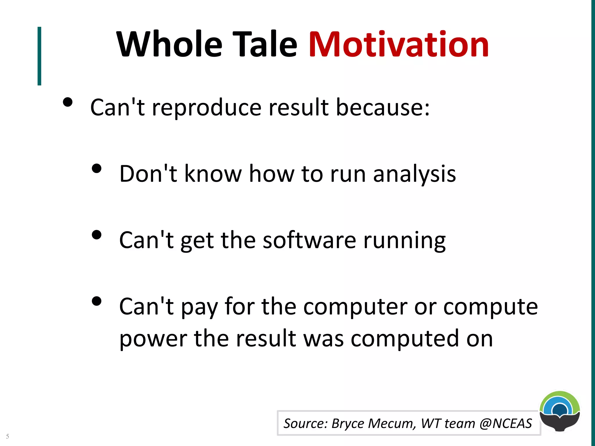 Whole Tale	Motivation
• Can't	reproduce	result	because:
• Don't	know	how	to	run	analysis
• Can't	get	the	software	running
• Can't	pay	for	the	computer	or	compute	
power	the	result	was	computed	on
Source:	Bryce	Mecum,	WT	team	@NCEAS
5
 